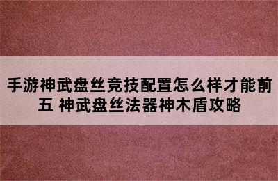 手游神武盘丝竞技配置怎么样才能前五 神武盘丝法器神木盾攻略